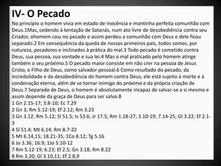 IV- O Pecado
No princípio o homem vivia em estado de inocência e mantinha perfeita comunhão com
Deus.1Mas, cedendo à tentação de Satanás, num ato livre de desobediência contra seu
Criador, ohomem caiu no pecado e assim perdeu a comunhão com Deus e dele ficou
separado.2 Em consequência da queda de nossos primeiros pais, todos somos, por
natureza, pecadores e inclinados à prática do mal.3 Todo pecado é cometido contra
Deus, sua pessoa, sua vontade e sua lei.4 Mas o mal praticado pelo homem atinge
também o seu próximo.5 O pecado maior consiste em não crer na pessoa de Jesus
Cristo, o Filho de Deus, como salvador pessoal.6 Como resultado do pecado, da
incredulidade e da desobediência do homem contra Deus, ele está sujeito à morte e à
condenação eterna, além de se tornar inimigo do próximo e da própria criação de
Deus.7 Separado de Deus, o homem é absolutamente incapaz de salvar-se a si mesmo e
assim depende da graça de Deus para ser salvo.8
1 Gn 2.15-17; 3.8-10; Ec 7.29
2 Gn 3; Rm 5.12-19; Ef 2.12; Rm 3.23
3 Gn 3.12; Rm 5.12; Sl 51.5; Is 53.6; Jr 17.5; Rm 1.18-27; 3.10-19; 7.14-25; Gl 3.22; Ef 2.1-
3
4 Sl 51.4; Mt 6.14; Rm 8.7-22
5 Mt 6.14,15; 18.21-35; 1Co 8.12; Tg 5.16
6 Jo 3.36; 16.9; 1Jo 5.10-12
7 Rm 5.12-19; 6.23; Ef 2.5; Gn 3.18; Rm 8.22
8 Rm 3.20; Gl 3.10,11; Ef 2.8,9
 