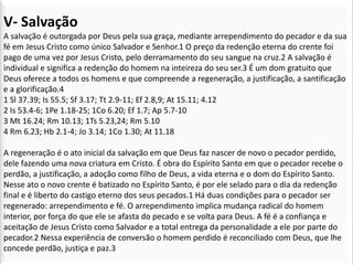 V- Salvação
A salvação é outorgada por Deus pela sua graça, mediante arrependimento do pecador e da sua
fé em Jesus Cristo como único Salvador e Senhor.1 O preço da redenção eterna do crente foi
pago de uma vez por Jesus Cristo, pelo derramamento do seu sangue na cruz.2 A salvação é
individual e significa a redenção do homem na inteireza do seu ser.3 É um dom gratuito que
Deus oferece a todos os homens e que compreende a regeneração, a justificação, a santificação
e a glorificação.4
1 Sl 37.39; Is 55.5; Sf 3.17; Tt 2.9-11; Ef 2.8,9; At 15.11; 4.12
2 Is 53.4-6; 1Pe 1.18-25; 1Co 6.20; Ef 1.7; Ap 5.7-10
3 Mt 16.24; Rm 10.13; 1Ts 5.23,24; Rm 5.10
4 Rm 6.23; Hb 2.1-4; Jo 3.14; 1Co 1.30; At 11.18

A regeneração é o ato inicial da salvação em que Deus faz nascer de novo o pecador perdido,
dele fazendo uma nova criatura em Cristo. É obra do Espírito Santo em que o pecador recebe o
perdão, a justificação, a adoção como filho de Deus, a vida eterna e o dom do Espírito Santo.
Nesse ato o novo crente é batizado no Espírito Santo, é por ele selado para o dia da redenção
final e é liberto do castigo eterno dos seus pecados.1 Há duas condições para o pecador ser
regenerado: arrependimento e fé. O arrependimento implica mudança radical do homem
interior, por força do que ele se afasta do pecado e se volta para Deus. A fé é a confiança e
aceitação de Jesus Cristo como Salvador e a total entrega da personalidade a ele por parte do
pecador.2 Nessa experiência de conversão o homem perdido é reconciliado com Deus, que lhe
concede perdão, justiça e paz.3
 