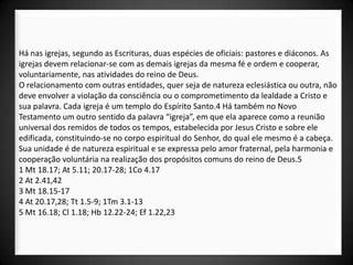 Há nas igrejas, segundo as Escrituras, duas espécies de oficiais: pastores e diáconos. As
igrejas devem relacionar-se com as demais igrejas da mesma fé e ordem e cooperar,
voluntariamente, nas atividades do reino de Deus.
O relacionamento com outras entidades, quer seja de natureza eclesiástica ou outra, não
deve envolver a violação da consciência ou o comprometimento da lealdade a Cristo e
sua palavra. Cada igreja é um templo do Espírito Santo.4 Há também no Novo
Testamento um outro sentido da palavra “igreja”, em que ela aparece como a reunião
universal dos remidos de todos os tempos, estabelecida por Jesus Cristo e sobre ele
edificada, constituindo-se no corpo espiritual do Senhor, do qual ele mesmo é a cabeça.
Sua unidade é de natureza espiritual e se expressa pelo amor fraternal, pela harmonia e
cooperação voluntária na realização dos propósitos comuns do reino de Deus.5
1 Mt 18.17; At 5.11; 20.17-28; 1Co 4.17
2 At 2.41,42
3 Mt 18.15-17
4 At 20.17,28; Tt 1.5-9; 1Tm 3.1-13
5 Mt 16.18; Cl 1.18; Hb 12.22-24; Ef 1.22,23
 