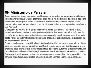 XI- Ministério da Palavra
Todos os crentes foram chamados por Deus para a salvação, para o serviço cristão, para
testemunhar de Jesus Cristo e promover o seu reino, na medida dos talentos e dos dons
concedidos pelo Espírito Santo.1 Entretanto, Deus escolhe, chama e separa certos
homens, de maneira especial para o serviço distinto, definido e singular do ministério da
sua Palavra.2
O pregador da Palavra é um porta-voz de Deus entre os homens.3 Cabe-lhe missão
semelhante àquela realizada pelos profetas do Velho Testamento e pelos apóstolos do
Novo Testamento, tendo o próprio Jesus como exemplo e padrão supremo.4 A obra do
porta-voz de Deus tem finalidade dupla: a de proclamar as Boas Novas aos perdidos e a
de apascentar os salvos.5
Quando um homem convertido dá evidências de ter sido chamado e separado por Deus
para esse ministério, e de possuir as qualificações estipuladas nas Escrituras para o seu
exercício, cabe à igreja local a responsabilidade de separá-lo, formal e publicamente, em
reconhecimento da vocação divina já existente e verificada em sua experiência cristã.6
Esse ato solene de consagração é consumado quando os membros de um presbitério ou
concílio de pastores, convocados pela igreja, impõe as mãos sobre o vocacionado.7
 