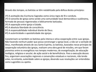 Através dos tempos, os batistas se têm notabilizado pela defesa destes princípios:

1º) A aceitação das Escrituras Sagradas como única regra de fé e conduta.
2º) O conceito de igreja como sendo uma comunidade local democrática e autônoma,
formada de pessoas regeneradas e biblicamente batizadas.
3º) A separação entre igreja e Estado.
4º) A absoluta liberdade de consciência.
5º) A responsabilidade individual diante de Deus.
6º) A autenticidade e apostolicidade das igrejas.

Caracterizam-se também os batistas pela intensa e ativa cooperação entre suas igrejas.
Não havendo nenhum poder que possa constranger a igreja local, a não ser a vontade de
Deus, manifestada através de seu Santo Espírito, os batistas, baseados nesse princípio da
cooperação voluntária das igrejas, realizam uma obra geral de missões, em que foram
pioneiros entre os evangélicos nos tempos modernos; de evangelização, de educação
teológica, religiosa e secular; de ação social e de beneficência. Para a execução desses
fins, organizam associações regionais e convenções estaduais e nacionais, não tendo
estas, no entanto, autoridade sobre as igrejas; devendo suas resoluções ser entendidas
como sugestões ou apelos.
 