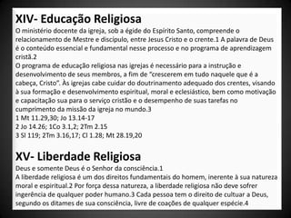 XIV- Educação Religiosa
O ministério docente da igreja, sob a égide do Espírito Santo, compreende o
relacionamento de Mestre e discípulo, entre Jesus Cristo e o crente.1 A palavra de Deus
é o conteúdo essencial e fundamental nesse processo e no programa de aprendizagem
cristã.2
O programa de educação religiosa nas igrejas é necessário para a instrução e
desenvolvimento de seus membros, a fim de “crescerem em tudo naquele que é a
cabeça, Cristo”. Às igrejas cabe cuidar do doutrinamento adequado dos crentes, visando
à sua formação e desenvolvimento espiritual, moral e eclesiástico, bem como motivação
e capacitação sua para o serviço cristão e o desempenho de suas tarefas no
cumprimento da missão da igreja no mundo.3
1 Mt 11.29,30; Jo 13.14-17
2 Jo 14.26; 1Co 3.1,2; 2Tm 2.15
3 Sl 119; 2Tm 3.16,17; Cl 1.28; Mt 28.19,20


XV- Liberdade Religiosa
Deus e somente Deus é o Senhor da consciência.1
A liberdade religiosa é um dos direitos fundamentais do homem, inerente à sua natureza
moral e espiritual.2 Por força dessa natureza, a liberdade religiosa não deve sofrer
ingerência de qualquer poder humano.3 Cada pessoa tem o direito de cultuar a Deus,
segundo os ditames de sua consciência, livre de coações de qualquer espécie.4
 