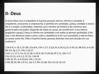 II- Deus
O único Deus vivo e verdadeiro é Espírito pessoal, eterno, infinito e imutável; é
onipotente, onisciente, e onipresente; é perfeito em santidade, justiça, verdade e amor.1
Ele é o criador, sustentador, redentor, juiz e Senhor da história e do universo, que
governa pelo seu poder, dispondo de todas as coisas, de acordo com o seu eterno
propósito e graça.2 Deus é infinito em santidade e em todas as demais perfeições.3 Por
isso, a ele devemos todo o amor, culto e obediência.4 Em sua triunidade, o eterno Deus
se revela como Pai, Filho e Espírito Santo, pessoas distintas mas sem divisão em sua
essência.5

1 Dt 6.4; Jr 10.1; Sl 139; 1Co 8.6; 1Tm 1.17; 2.5,6; Ex 3.14; 6.2,3; Is 43.15; Mt 6.9; Jo 4.24;
Ml 3.6; Tg 1.17; 1Pe 1.16,17
2 Gn 1.1; 17.1; Ex 15.11-18; Is 43.3; At 17.24-26; Ef 3.11; 1Pe 1.17
3 Ex 15.11; Is 6.1,2; 57.15; J 34.10
4 Mt 22.37; Jo 4.23,24; 1Pe 1.15,16
5 Mt 28.19; Mc 1.9-11; 1Jo 5.7; Rm 15.30; 2Co 13.13; Fp 3.3
 