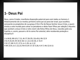 1- Deus Pai
Deus, como Criador, manifesta disposição paternal para com todos os homens.1
Historicamente ele se revelou primeiro como pai ao povo de Israel, que escolheu
consoante os propósitos de sua graça.2 Ele é Pai de Nosso Senhor Jesus Cristo, a quem
enviou a este mundo para salvar os pecadores e deles fazer filhos por adoção.3 Aqueles
que aceitam a Jesus Cristo e nele creem são feitos filhos de Deus, nascidos pelo seu
Espírito, e, assim, passam a tê-lo como Pai celestial, dele recebendo proteção e
disciplina.4

1 Is 64.8; Mt 6.9; 7.11; At 17.26-29; 1Co 8.6; Hb 12.9
2 Ex 4.22,23; Dt 32.6-18; Is 1.2,3; 63.16; Jr 31.9
3 Sl 2.7; Mt 3.17; 17.5; Lc 1.35; Jo 1.12
4 Mt 23.9; Jo 1.12,13; Rm 8.14-17; Gl 3.26; 4.4-7; Hb 12.6-11
 