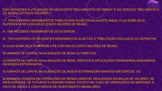 DAS VEDAÇÕES À UTILIZAÇÃO DO APLICATIVO "MEU IMPOSTO DE RENDA" E DO SERVIÇO "MEU IMPOSTO
DE RENDA (EXTRATO DA DIRPF)“;
- I - TER AUFERIDO RENDIMENTOS TRIBUTÁVEIS SUJEITOS AO AJUSTE ANUAL CUJA SOMA SEJA
SUPERIOR A R$ 5.000.000,00 (CINCO MILHÕES DE REAIS);
II - TER RECEBIDO RENDIMENTOS DO EXTERIOR;
III - TER AUFERIDO OS SEGUINTES RENDIMENTOS SUJEITOS À TRIBUTAÇÃO EXCLUSIVA OU DEFINITIVA:
A) CUJA SOMA SEJA SUPERIOR A R$ 5.000.000,00 (CINCO MILHÕES DE REAIS);
B) GANHOS DE CAPITAL NA ALIENAÇÃO DE BENS OU DIREITOS;
C) GANHOS DE CAPITAL NA ALIENAÇÃO DE BENS, DIREITOS E APLICAÇÕES FINANCEIRAS ADQUIRIDOS
EM MOEDA ESTRANGEIRA;
D) GANHOS DE CAPITAL NA ALIENAÇÃO DE MOEDA ESTRANGEIRA MANTIDA EM ESPÉCIE; OU
E) GANHOS LÍQUIDOS EM OPERAÇÕES DE RENDA VARIÁVEL REALIZADAS EM BOLSA DE VALORES, DE
MERCADORIAS, DE FUTUROS E ASSEMELHADAS, EXCETO NO CASO DE OPERAÇÕES NO MERCADO À
VISTA DE AÇÕES E COM FUNDOS DE INVESTIMENTO IMOBILIÁRIO;
I
 