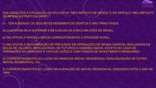 DAS VEDAÇÕES À UTILIZAÇÃO DO APLICATIVO "MEU IMPOSTO DE RENDA" E DO SERVIÇO "MEU IMPOSTO
DE RENDA (EXTRATO DA DIRPF)“;
IV - TER AUFERIDO OS SEGUINTES RENDIMENTOS ISENTOS E NÃO TRIBUTÁVEIS:
A) CUJA SOMA SEJA SUPERIOR A R$ 5.000.000,00 (CINCO MILHÕES DE REAIS);
B) RELATIVOS À PARCELA ISENTA CORRESPONDENTE À ATIVIDADE RURAL;
C) RELATIVOS À RECUPERAÇÃO DE PREJUÍZOS EM OPERAÇÕES DE RENDA VARIÁVEL REALIZADAS EM
BOLSA DE VALORES, MERCADORIAS, DE FUTUROS E ASSEMELHADOS, EXCETO NO CASO DE
OPERAÇÕES NO MERCADO À VISTA DE AÇÕES E COM FUNDOS DE INVESTIMENTO IMOBILIÁRIO;
D) CORRESPONDENTES AO LUCRO NA VENDA DE IMÓVEL RESIDENCIAL PARA AQUISIÇÃO DE OUTRO
IMÓVEL RESIDENCIAL; OU
E) CORRESPONDENTES AO LUCRO NA ALIENAÇÃO DE IMÓVEL RESIDENCIAL ADQUIRIDO APÓS O ANO DE
1969;
I
 