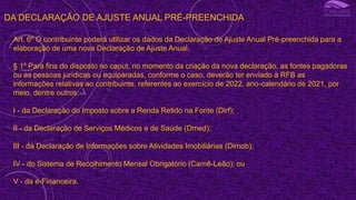 DA DECLARAÇÃO DE AJUSTE ANUAL PRÉ-PREENCHIDA
Art. 6º O contribuinte poderá utilizar os dados da Declaração de Ajuste Anual Pré-preenchida para a
elaboração de uma nova Declaração de Ajuste Anual.
§ 1º Para fins do disposto no caput, no momento da criação da nova declaração, as fontes pagadoras
ou as pessoas jurídicas ou equiparadas, conforme o caso, deverão ter enviado à RFB as
informações relativas ao contribuinte, referentes ao exercício de 2022, ano-calendário de 2021, por
meio, dentre outros:
I - da Declaração do Imposto sobre a Renda Retido na Fonte (Dirf);
II - da Declaração de Serviços Médicos e de Saúde (Dmed);
III - da Declaração de Informações sobre Atividades Imobiliárias (Dimob);
IV - do Sistema de Recolhimento Mensal Obrigatório (Carnê-Leão); ou
V - da e-Financeira.
 