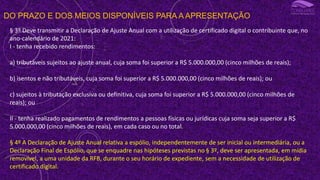 DO PRAZO E DOS MEIOS DISPONÍVEIS PARA A APRESENTAÇÃO
§ 3º Deve transmitir a Declaração de Ajuste Anual com a utilização de certificado digital o contribuinte que, no
ano-calendário de 2021:
I - tenha recebido rendimentos:
a) tributáveis sujeitos ao ajuste anual, cuja soma foi superior a R$ 5.000.000,00 (cinco milhões de reais);
b) isentos e não tributáveis, cuja soma foi superior a R$ 5.000.000,00 (cinco milhões de reais); ou
c) sujeitos à tributação exclusiva ou definitiva, cuja soma foi superior a R$ 5.000.000,00 (cinco milhões de
reais); ou
II - tenha realizado pagamentos de rendimentos a pessoas físicas ou jurídicas cuja soma seja superior a R$
5.000.000,00 (cinco milhões de reais), em cada caso ou no total.
§ 4º A Declaração de Ajuste Anual relativa a espólio, independentemente de ser inicial ou intermediária, ou a
Declaração Final de Espólio, que se enquadre nas hipóteses previstas no § 3º, deve ser apresentada, em mídia
removível, a uma unidade da RFB, durante o seu horário de expediente, sem a necessidade de utilização de
certificado digital.
 