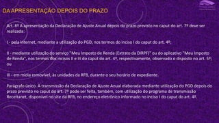 DA APRESENTAÇÃO DEPOIS DO PRAZO
Art. 8º A apresentação da Declaração de Ajuste Anual depois do prazo previsto no caput do art. 7º deve ser
realizada:
I - pela Internet, mediante a utilização do PGD, nos termos do inciso I do caput do art. 4º;
II - mediante utilização do serviço "Meu Imposto de Renda (Extrato da DIRPF)" ou do aplicativo "Meu Imposto
de Renda", nos termos dos incisos II e III do caput do art. 4º, respectivamente, observado o disposto no art. 5º;
ou
III - em mídia removível, às unidades da RFB, durante o seu horário de expediente.
Parágrafo único. A transmissão da Declaração de Ajuste Anual elaborada mediante utilização do PGD depois do
prazo previsto no caput do art. 7º pode ser feita, também, com utilização do programa de transmissão
Receitanet, disponível no site da RFB, no endereço eletrônico informado no inciso I do caput do art. 4º.
 