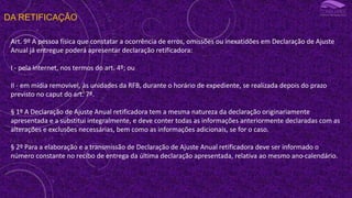 DA RETIFICAÇÃO
Art. 9º A pessoa física que constatar a ocorrência de erros, omissões ou inexatidões em Declaração de Ajuste
Anual já entregue poderá apresentar declaração retificadora:
I - pela Internet, nos termos do art. 4º; ou
II - em mídia removível, às unidades da RFB, durante o horário de expediente, se realizada depois do prazo
previsto no caput do art. 7º.
§ 1º A Declaração de Ajuste Anual retificadora tem a mesma natureza da declaração originariamente
apresentada e a substitui integralmente, e deve conter todas as informações anteriormente declaradas com as
alterações e exclusões necessárias, bem como as informações adicionais, se for o caso.
§ 2º Para a elaboração e a transmissão de Declaração de Ajuste Anual retificadora deve ser informado o
número constante no recibo de entrega da última declaração apresentada, relativa ao mesmo ano-calendário.
 