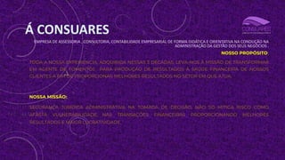 Á CONSUARES
EMPRESA DE ASSESSORIA , CONSULTORIA, CONTABILIDADE EMPRESARIAL DE FORMA DIDÁTICA E ORIENTATIVA NA CONDUÇÃO NA
ADMINISTRAÇÃO DA GESTÃO DOS SEUS NEGÓCIOS .
NOSSO PROPÓSITO:
TODA A NOSSA EXPERIÊNCIA, ADQUIRIDA NESSAS 3 DÉCADAS, LEVA-NOS À MISSÃO DE TRANSFORMAR
EM AGENTE DE FOMENTOS PARA PRODUÇÃO DE RESULTADOS À SAÚDE FINANCEIRA DE NOSSOS
CLIENTES A FIM DE PROPORCIONAR MELHORES RESULTADOS NO SETOR EM QUE ATUA.
NOSSA MISSÃO:
SEGURANÇA JURÍDICA ADMINISTRATIVA NA TOMADA DE DECISÃO, NÃO SÓ MITIGA RISCO COMO
AFASTA VULNERABILIDADE NAS TRANSAÇÕES FINANCEIRAS PROPORCIONANDO MELHORES
RESULTADOS E MAIOR LUCRATIVIDADE.
 