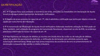 DA RETIFICAÇÃO
Art. 9º A pessoa física que constatar a ocorrência de erros, omissões ou inexatidões em Declaração de Ajuste
Anual já entregue poderá apresentar declaração retificadora:
§ 3º Depois do prazo previsto no caput do art. 7º, não é admitida a retificação que tenha por objeto a troca de
opção por outra forma de tributação.
§ 4º A transmissão da Declaração de Ajuste Anual retificadora elaborada mediante utilização do PGD pode ser
feita, também, com utilização do programa de transmissão Receitanet, disponível no site da RFB, no endereço
eletrônico informado no inciso I do caput do art. 4º.
§ 5º Nas hipóteses de redução de débitos já inscritos em Dívida Ativa da União ou de redução de débitos
objeto de pedido de parcelamento deferido, a retificação da declaração será admitida somente após
autorização administrativa, desde que haja prova inequívoca da ocorrência de erro no preenchimento da
declaração e enquanto não extinto o crédito tributário.
 