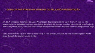 DA MULTA POR ATRASO NA ENTREGA OU PELA NÃO APRESENTAÇÃO
Art. 10. A entrega da Declaração de Ajuste Anual depois do prazo previsto no caput do art. 7º ou a sua não
apresentação, se obrigatória, sujeita o contribuinte à multa de 1% (um por cento) ao mês-calendário ou fração de
atraso, lançada de ofício e calculada sobre o total do imposto devido nela apurado, ainda que integralmente pago.
§ 3º A multa mínima a que se refere o inciso I do § 1º será aplicada, inclusive, no caso de Declaração de Ajuste
Anual da qual não resulte imposto devido.
 