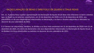 DA DECLARAÇÃO DE BENS E DIREITOS E DE DÍVIDAS E ÔNUS REAIS
Art. 11. A pessoa física sujeita à apresentação da Declaração de Ajuste Anual deve nela relacionar os bens e direitos
que, no Brasil ou no exterior, constituíram, em 31 de dezembro de 2020 e em 31 de dezembro de 2021, seu
patrimônio e o de seus dependentes relacionados na declaração, e os bens e direitos adquiridos e alienados no
decorrer do ano-calendário de 2021.
§ 1º Devem ser informados, também, as dívidas e os ônus reais existentes em 31 de dezembro de 2020 e em 31 de
dezembro de 2021, em nome do declarante e de seus dependentes relacionados na Declaração de Ajuste Anual, e
as dívidas e os ônus constituídos ou extintos no decorrer do ano-calendário de 2021.
 
