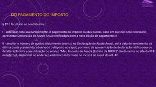 DO PAGAMENTO DO IMPOSTO
§ 1º É facultado ao contribuinte:
I - antecipar, total ou parcialmente, o pagamento do imposto ou das quotas, caso em que não será necessário
apresentar Declaração de Ajuste Anual retificadora com a nova opção de pagamento; e
II - ampliar o número de quotas inicialmente previsto na Declaração de Ajuste Anual, até a data de vencimento da
última quota pretendida, observado o disposto no caput, por meio da apresentação de declaração retificadora ou
de alteração feita com utilização do serviço "Meu Imposto de Renda (Extrato da DIRPF)" diretamente no site da RFB
na Internet, disponível no endereço eletrônico informado no inciso I do caput do art. 4º.
 