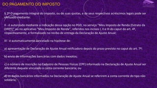 DO PAGAMENTO DO IMPOSTO
§ 2º O pagamento integral do imposto, ou de suas quotas, e de seus respectivos acréscimos legais pode ser
efetuado mediante:
II - é autorizado mediante a indicação dessa opção no PGD, no serviço "Meu Imposto de Renda (Extrato da
DIRPF)" ou no aplicativo "Meu Imposto de Renda", referidos nos incisos I, II e III do caput do art. 4º,
respectivamente, e formalizado no recibo de entrega da Declaração de Ajuste Anual;
III - é automaticamente cancelado na hipótese de:
a) apresentação de Declaração de Ajuste Anual retificadora depois do prazo previsto no caput do art. 7º;
b) envio de informações bancárias com dados inexatos;
c) o número de inscrição no Cadastro de Pessoas Físicas (CPF) informado na Declaração de Ajuste Anual ser
diferente daquele vinculado à conta corrente bancária; ou
d) os dados bancários informados na Declaração de Ajuste Anual se referirem a conta corrente do tipo não
solidária;
 