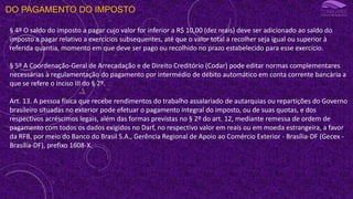 DO PAGAMENTO DO IMPOSTO
§ 4º O saldo do imposto a pagar cujo valor for inferior a R$ 10,00 (dez reais) deve ser adicionado ao saldo do
imposto a pagar relativo a exercícios subsequentes, até que o valor total a recolher seja igual ou superior à
referida quantia, momento em que deve ser pago ou recolhido no prazo estabelecido para esse exercício.
§ 5º A Coordenação-Geral de Arrecadação e de Direito Creditório (Codar) pode editar normas complementares
necessárias à regulamentação do pagamento por intermédio de débito automático em conta corrente bancária a
que se refere o inciso III do § 2º.
Art. 13. A pessoa física que recebe rendimentos do trabalho assalariado de autarquias ou repartições do Governo
brasileiro situadas no exterior pode efetuar o pagamento integral do imposto, ou de suas quotas, e dos
respectivos acréscimos legais, além das formas previstas no § 2º do art. 12, mediante remessa de ordem de
pagamento com todos os dados exigidos no Darf, no respectivo valor em reais ou em moeda estrangeira, a favor
da RFB, por meio do Banco do Brasil S.A., Gerência Regional de Apoio ao Comércio Exterior - Brasília-DF (Gecex -
Brasília-DF), prefixo 1608-X.
 