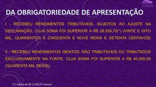 I - RECEBEU RENDIMENTOS TRIBUTÁVEIS, SUJEITOS AO AJUSTE NA
DECLARAÇÃO, CUJA SOMA FOI SUPERIOR A R$ 28.559,70(*) (VINTE E OITO
MIL, QUINHENTOS E CINQUENTA E NOVE REAIS E SETENTA CENTAVOS)
II - RECEBEU RENDIMENTOS ISENTOS, NÃO TRIBUTÁVEIS OU TRIBUTADOS
EXCLUSIVAMENTE NA FONTE, CUJA SOMA FOI SUPERIOR A R$ 40.000,00
(QUARENTA MIL REAIS);
DA OBRIGATORIEDADE DE APRESENTAÇÃO
I
(*) média de R$ 2.379,97 mensal
 