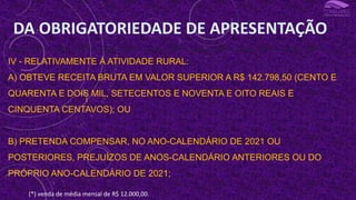 III - OBTEVE, EM QUALQUER MÊS, GANHO DE CAPITAL NA ALIENAÇÃO DE BENS OU DIREITOS SUJEITO À INCIDÊNCIA DO IMPOSTO, OU REALIZOU OPERAÇÕES EM BOLSAS DE VALORES, DE MERCADORIAS, DE FUTUROS E ASSEMELHADAS;
IV - RELATIVAMENTE À ATIVIDADE RURAL:
A) OBTEVE RECEITA BRUTA EM VALOR SUPERIOR A R$ 142.798,50 (CENTO E
QUARENTA E DOIS MIL, SETECENTOS E NOVENTA E OITO REAIS E
CINQUENTA CENTAVOS); OU
B) PRETENDA COMPENSAR, NO ANO-CALENDÁRIO DE 2021 OU
POSTERIORES, PREJUÍZOS DE ANOS-CALENDÁRIO ANTERIORES OU DO
PRÓPRIO ANO-CALENDÁRIO DE 2021;
DA OBRIGATORIEDADE DE APRESENTAÇÃO
I
(*) venda de média mensal de R$ 12.000,00.
 