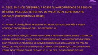 III - OBTEVE, EM QUALQUER MÊS, GANHO DE CAPITAL NA ALIENAÇÃO DE BENS OU DIREITOS SUJEITO À INCIDÊNCIA DO IMPOSTO, OU REALIZOU OPERAÇÕES EM BOLSAS DE VALORES, DE MERCADORIAS, DE FUTUROS E ASSEMELHADAS;
V - TEVE, EM 31 DE DEZEMBRO, A POSSE OU A PROPRIEDADE DE BENS OU
DIREITOS, INCLUSIVE TERRA NUA, DE VALOR TOTAL SUPERIOR A R$
300.000,00 (TREZENTOS MIL REAIS);
VI - PASSOU À CONDIÇÃO DE RESIDENTE NO BRASIL EM QUALQUER MÊS E NESSA
CONDIÇÃO ENCONTRAVA-SE EM 31 DE DEZEMBRO; OU
VII - OPTOU PELA ISENÇÃO DO IMPOSTO SOBRE A RENDA INCIDENTE SOBRE O GANHO DE
CAPITAL AUFERIDO NA VENDA DE IMÓVEIS RESIDENCIAIS, CASO O PRODUTO DA VENDA
SEJA APLICADO NA AQUISIÇÃO DE IMÓVEIS RESIDENCIAIS LOCALIZADOS NO PAÍS, NO
PRAZO DE 180 (CENTO E OITENTA) DIAS, CONTADO DA CELEBRAÇÃO DO CONTRATO DE
VENDA, NOS TERMOS DO ART. 39 DA LEI Nº 11.196, DE 21 DE NOVEMBRO DE 2005;
I
 