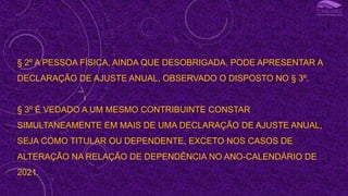 § 2º A PESSOA FÍSICA, AINDA QUE DESOBRIGADA, PODE APRESENTAR A
DECLARAÇÃO DE AJUSTE ANUAL, OBSERVADO O DISPOSTO NO § 3º.
§ 3º É VEDADO A UM MESMO CONTRIBUINTE CONSTAR
SIMULTANEAMENTE EM MAIS DE UMA DECLARAÇÃO DE AJUSTE ANUAL,
SEJA COMO TITULAR OU DEPENDENTE, EXCETO NOS CASOS DE
ALTERAÇÃO NA RELAÇÃO DE DEPENDÊNCIA NO ANO-CALENDÁRIO DE
2021.
I
 