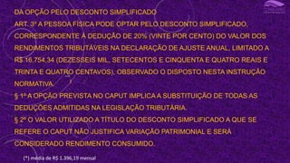 DA OPÇÃO PELO DESCONTO SIMPLIFICADO
ART. 3º A PESSOA FÍSICA PODE OPTAR PELO DESCONTO SIMPLIFICADO,
CORRESPONDENTE À DEDUÇÃO DE 20% (VINTE POR CENTO) DO VALOR DOS
RENDIMENTOS TRIBUTÁVEIS NA DECLARAÇÃO DE AJUSTE ANUAL, LIMITADO A
R$ 16.754,34 (DEZESSEIS MIL, SETECENTOS E CINQUENTA E QUATRO REAIS E
TRINTA E QUATRO CENTAVOS), OBSERVADO O DISPOSTO NESTA INSTRUÇÃO
NORMATIVA.
§ 1º A OPÇÃO PREVISTA NO CAPUT IMPLICA A SUBSTITUIÇÃO DE TODAS AS
DEDUÇÕES ADMITIDAS NA LEGISLAÇÃO TRIBUTÁRIA.
§ 2º O VALOR UTILIZADO A TÍTULO DO DESCONTO SIMPLIFICADO A QUE SE
REFERE O CAPUT NÃO JUSTIFICA VARIAÇÃO PATRIMONIAL E SERÁ
CONSIDERADO RENDIMENTO CONSUMIDO.
I
(*) média de R$ 1.396,19 mensal
 
