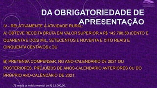 III - OBTEVE, EM QUALQUER MÊS, GANHO DE CAPITAL NA ALIENAÇÃO DE BENS OU DIREITOS SUJEITO À INCIDÊNCIA DO IMPOSTO, OU REALIZOU OPERAÇÕES EM BOLSAS DE VALORES, DE
MERCADORIAS, DE FUTUROS E ASSEMELHADAS;
IV - RELATIVAMENTE À ATIVIDADE RURAL:
A) OBTEVE RECEITA BRUTA EM VALOR SUPERIOR A R$ 142.798,50 (CENTO E
QUARENTA E DOIS MIL, SETECENTOS E NOVENTA E OITO REAIS E
CINQUENTA CENTAVOS); OU
B) PRETENDA COMPENSAR, NO ANO-CALENDÁRIO DE 2021 OU
POSTERIORES, PREJUÍZOS DE ANOS-CALENDÁRIO ANTERIORES OU DO
PRÓPRIO ANO-CALENDÁRIO DE 2021;
DA OBRIGATORIEDADE DE
APRESENTAÇÃO
I
(*) venda de média mensal de R$ 12.000,00.
 