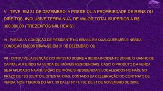 III - OBTEVE, EM QUALQUER MÊS, GANHO DE CAPITAL NA ALIENAÇÃO DE BENS OU DIREITOS SUJEITO À INCIDÊNCIA DO IMPOSTO, OU REALIZOU OPERAÇÕES EM BOLSAS DE VALORES, DE
MERCADORIAS, DE FUTUROS E ASSEMELHADAS;
V - TEVE, EM 31 DE DEZEMBRO, A POSSE OU A PROPRIEDADE DE BENS OU
DIREITOS, INCLUSIVE TERRA NUA, DE VALOR TOTAL SUPERIOR A R$
300.000,00 (TREZENTOS MIL REAIS);
VI - PASSOU À CONDIÇÃO DE RESIDENTE NO BRASIL EM QUALQUER MÊS E NESSA
CONDIÇÃO ENCONTRAVA-SE EM 31 DE DEZEMBRO; OU
VII - OPTOU PELA ISENÇÃO DO IMPOSTO SOBRE A RENDA INCIDENTE SOBRE O GANHO DE
CAPITAL AUFERIDO NA VENDA DE IMÓVEIS RESIDENCIAIS, CASO O PRODUTO DA VENDA
SEJA APLICADO NA AQUISIÇÃO DE IMÓVEIS RESIDENCIAIS LOCALIZADOS NO PAÍS, NO
PRAZO DE 180 (CENTO E OITENTA) DIAS, CONTADO DA CELEBRAÇÃO DO CONTRATO DE
VENDA, NOS TERMOS DO ART. 39 DA LEI Nº 11.196, DE 21 DE NOVEMBRO DE 2005;
I
 