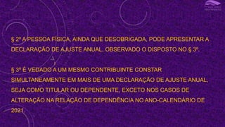 § 2º A PESSOA FÍSICA, AINDA QUE DESOBRIGADA, PODE APRESENTAR A
DECLARAÇÃO DE AJUSTE ANUAL, OBSERVADO O DISPOSTO NO § 3º.
§ 3º É VEDADO A UM MESMO CONTRIBUINTE CONSTAR
SIMULTANEAMENTE EM MAIS DE UMA DECLARAÇÃO DE AJUSTE ANUAL,
SEJA COMO TITULAR OU DEPENDENTE, EXCETO NOS CASOS DE
ALTERAÇÃO NA RELAÇÃO DE DEPENDÊNCIA NO ANO-CALENDÁRIO DE
2021.
I
 