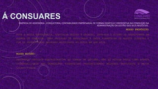 Á CONSUARES
EMPRESA DE ASSESSORIA , CONSULTORIA, CONTABILIDADE EMPRESARIAL DE FORMA DIDÁTICA E ORIENTATIVA NA CONDUÇÃO NA
ADMINISTRAÇÃO DA GESTÃO DOS SEUS NEGÓCIOS .
NOSSO PROPÓSITO:
TODA A NOSSA EXPERIÊNCIA, ADQUIRIDA NESSAS 3 DÉCADAS, LEVA-NOS À MISSÃO DE TRANSFORMAR EM
AGENTE DE FOMENTOS PARA PRODUÇÃO DE RESULTADOS À SAÚDE FINANCEIRA DE NOSSOS CLIENTES A
FIM DE PROPORCIONAR MELHORES RESULTADOS NO SETOR EM QUE ATUA.
NOSSA MISSÃO:
SEGURANÇA JURÍDICA ADMINISTRATIVA NA TOMADA DE DECISÃO, NÃO SÓ MITIGA RISCO COMO AFASTA
VULNERABILIDADE NAS TRANSAÇÕES FINANCEIRAS PROPORCIONANDO MELHORES RESULTADOS E MAIOR
LUCRATIVIDADE.
 