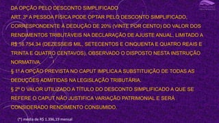 DA OPÇÃO PELO DESCONTO SIMPLIFICADO
ART. 3º A PESSOA FÍSICA PODE OPTAR PELO DESCONTO SIMPLIFICADO,
CORRESPONDENTE À DEDUÇÃO DE 20% (VINTE POR CENTO) DO VALOR DOS
RENDIMENTOS TRIBUTÁVEIS NA DECLARAÇÃO DE AJUSTE ANUAL, LIMITADO A
R$ 16.754,34 (DEZESSEIS MIL, SETECENTOS E CINQUENTA E QUATRO REAIS E
TRINTA E QUATRO CENTAVOS), OBSERVADO O DISPOSTO NESTA INSTRUÇÃO
NORMATIVA.
§ 1º A OPÇÃO PREVISTA NO CAPUT IMPLICA A SUBSTITUIÇÃO DE TODAS AS
DEDUÇÕES ADMITIDAS NA LEGISLAÇÃO TRIBUTÁRIA.
§ 2º O VALOR UTILIZADO A TÍTULO DO DESCONTO SIMPLIFICADO A QUE SE
REFERE O CAPUT NÃO JUSTIFICA VARIAÇÃO PATRIMONIAL E SERÁ
CONSIDERADO RENDIMENTO CONSUMIDO.
I
(*) média de R$ 1.396,19 mensal
 