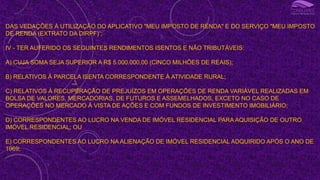 DAS VEDAÇÕES À UTILIZAÇÃO DO APLICATIVO "MEU IMPOSTO DE RENDA" E DO SERVIÇO "MEU IMPOSTO
DE RENDA (EXTRATO DA DIRPF)“;
IV - TER AUFERIDO OS SEGUINTES RENDIMENTOS ISENTOS E NÃO TRIBUTÁVEIS:
A) CUJA SOMA SEJA SUPERIOR A R$ 5.000.000,00 (CINCO MILHÕES DE REAIS);
B) RELATIVOS À PARCELA ISENTA CORRESPONDENTE À ATIVIDADE RURAL;
C) RELATIVOS À RECUPERAÇÃO DE PREJUÍZOS EM OPERAÇÕES DE RENDA VARIÁVEL REALIZADAS EM
BOLSA DE VALORES, MERCADORIAS, DE FUTUROS E ASSEMELHADOS, EXCETO NO CASO DE
OPERAÇÕES NO MERCADO À VISTA DE AÇÕES E COM FUNDOS DE INVESTIMENTO IMOBILIÁRIO;
D) CORRESPONDENTES AO LUCRO NA VENDA DE IMÓVEL RESIDENCIAL PARA AQUISIÇÃO DE OUTRO
IMÓVEL RESIDENCIAL; OU
E) CORRESPONDENTES AO LUCRO NA ALIENAÇÃO DE IMÓVEL RESIDENCIAL ADQUIRIDO APÓS O ANO DE
1969;
I
 