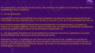 DAS VEDAÇÕES À UTILIZAÇÃO DO APLICATIVO "MEU IMPOSTO DE RENDA" E DO SERVIÇO "MEU IMPOSTO
DE RENDA (EXTRATO DA DIRPF)“;
V - TER-SE SUJEITADO:
A) AO IMPOSTO PAGO NO EXTERIOR OU AO RECOLHIMENTO DO IMPOSTO SOBRE A RENDA RETIDO NA
FONTE (IRRF) DE QUE TRATAM OS §§ 1º E 2º DO ART. 2º DA LEI Nº 11.033, DE 21 DE DEZEMBRO DE 2004; OU
B) AO PREENCHIMENTO DOS DEMONSTRATIVOS REFERENTES À ATIVIDADE RURAL, AO GANHO DE
CAPITAL OU À RENDA VARIÁVEL, EXCETO, NESTE ÚLTIMO CASO, NO CASO DE OPERAÇÕES NO MERCADO
À VISTA DE AÇÕES E COM FUNDOS DE INVESTIMENTO IMOBILIÁRIO; OU
VI - TER REALIZADO PAGAMENTOS DE RENDIMENTOS A PESSOAS FÍSICAS OU JURÍDICAS CUJA SOMA
SEJA SUPERIOR A R$ 5.000.000,00 (CINCO MILHÕES DE REAIS).
PARÁGRAFO ÚNICO. A VEDAÇÃO DE QUE TRATA ESTE ARTIGO APLICA-SE, TAMBÉM, AO ACESSO AO
SERVIÇO "MEU IMPOSTO DE RENDA (EXTRATO DA DIRPF)" PREVISTO NO INCISO II DO CAPUT DO ART. 4º,
EXCETO NAS HIPÓTESES PREVISTAS NO INCISO I, NA ALÍNEA "A" DO INCISO III, NA ALÍNEA "A" DO INCISO
IV E NO INCISO VI DESTE ARTIGO.
I
 