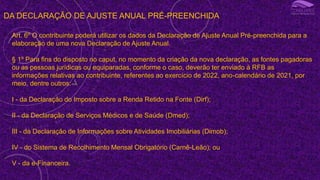 DA DECLARAÇÃO DE AJUSTE ANUAL PRÉ-PREENCHIDA
Art. 6º O contribuinte poderá utilizar os dados da Declaração de Ajuste Anual Pré-preenchida para a
elaboração de uma nova Declaração de Ajuste Anual.
§ 1º Para fins do disposto no caput, no momento da criação da nova declaração, as fontes pagadoras
ou as pessoas jurídicas ou equiparadas, conforme o caso, deverão ter enviado à RFB as
informações relativas ao contribuinte, referentes ao exercício de 2022, ano-calendário de 2021, por
meio, dentre outros:
I - da Declaração do Imposto sobre a Renda Retido na Fonte (Dirf);
II - da Declaração de Serviços Médicos e de Saúde (Dmed);
III - da Declaração de Informações sobre Atividades Imobiliárias (Dimob);
IV - do Sistema de Recolhimento Mensal Obrigatório (Carnê-Leão); ou
V - da e-Financeira.
 