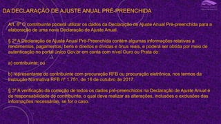 DA DECLARAÇÃO DE AJUSTE ANUAL PRÉ-PREENCHIDA
Art. 6º O contribuinte poderá utilizar os dados da Declaração de Ajuste Anual Pré-preenchida para a
elaboração de uma nova Declaração de Ajuste Anual.
§ 2º A Declaração de Ajuste Anual Pré-Preenchida contém algumas informações relativas a
rendimentos, pagamentos, bens e direitos e dívidas e ônus reais, e poderá ser obtida por meio de
autenticação no portal único Gov.br em conta com nível Ouro ou Prata do:
a) contribuinte; ou
b) representante do contribuinte com procuração RFB ou procuração eletrônica, nos termos da
Instrução Normativa RFB nº 1.751, de 16 de outubro de 2017.
§ 3º A verificação da correção de todos os dados pré-preenchidos na Declaração de Ajuste Anual é
de responsabilidade do contribuinte, o qual deve realizar as alterações, inclusões e exclusões das
informações necessárias, se for o caso.
 