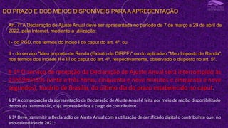 DO PRAZO E DOS MEIOS DISPONÍVEIS PARA A APRESENTAÇÃO
Art. 7º A Declaração de Ajuste Anual deve ser apresentada no período de 7 de março a 29 de abril de
2022, pela Internet, mediante a utilização:
I - do PGD, nos termos do inciso I do caput do art. 4º; ou
II - do serviço "Meu Imposto de Renda (Extrato da DIRPF)" ou do aplicativo "Meu Imposto de Renda",
nos termos dos incisos II e III do caput do art. 4º, respectivamente, observado o disposto no art. 5º.
§ 1º O serviço de recepção da Declaração de Ajuste Anual será interrompido às
23h59min59s (vinte e três horas, cinquenta e nove minutos e cinquenta e nove
segundos), horário de Brasília, do último dia do prazo estabelecido no caput.
§ 2º A comprovação da apresentação da Declaração de Ajuste Anual é feita por meio de recibo disponibilizado
depois da transmissão, cuja impressão fica a cargo do contribuinte.
§ 3º Deve transmitir a Declaração de Ajuste Anual com a utilização de certificado digital o contribuinte que, no
ano-calendário de 2021:
 