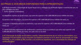 DO PRAZO E DOS MEIOS DISPONÍVEIS PARA A APRESENTAÇÃO
§ 3º Deve transmitir a Declaração de Ajuste Anual com a utilização de certificado digital o contribuinte que, no
ano-calendário de 2021:
I - tenha recebido rendimentos:
a) tributáveis sujeitos ao ajuste anual, cuja soma foi superior a R$ 5.000.000,00 (cinco milhões de reais);
b) isentos e não tributáveis, cuja soma foi superior a R$ 5.000.000,00 (cinco milhões de reais); ou
c) sujeitos à tributação exclusiva ou definitiva, cuja soma foi superior a R$ 5.000.000,00 (cinco milhões de
reais); ou
II - tenha realizado pagamentos de rendimentos a pessoas físicas ou jurídicas cuja soma seja superior a R$
5.000.000,00 (cinco milhões de reais), em cada caso ou no total.
§ 4º A Declaração de Ajuste Anual relativa a espólio, independentemente de ser inicial ou intermediária, ou a
Declaração Final de Espólio, que se enquadre nas hipóteses previstas no § 3º, deve ser apresentada, em mídia
removível, a uma unidade da RFB, durante o seu horário de expediente, sem a necessidade de utilização de
certificado digital.
 