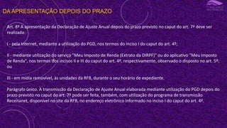 DA APRESENTAÇÃO DEPOIS DO PRAZO
Art. 8º A apresentação da Declaração de Ajuste Anual depois do prazo previsto no caput do art. 7º deve ser
realizada:
I - pela Internet, mediante a utilização do PGD, nos termos do inciso I do caput do art. 4º;
II - mediante utilização do serviço "Meu Imposto de Renda (Extrato da DIRPF)" ou do aplicativo "Meu Imposto
de Renda", nos termos dos incisos II e III do caput do art. 4º, respectivamente, observado o disposto no art. 5º;
ou
III - em mídia removível, às unidades da RFB, durante o seu horário de expediente.
Parágrafo único. A transmissão da Declaração de Ajuste Anual elaborada mediante utilização do PGD depois do
prazo previsto no caput do art. 7º pode ser feita, também, com utilização do programa de transmissão
Receitanet, disponível no site da RFB, no endereço eletrônico informado no inciso I do caput do art. 4º.
 