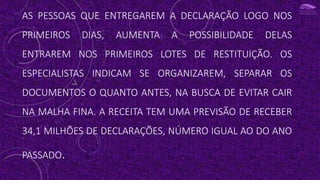 AS PESSOAS QUE ENTREGAREM A DECLARAÇÃO LOGO NOS
PRIMEIROS DIAS, AUMENTA A POSSIBILIDADE DELAS
ENTRAREM NOS PRIMEIROS LOTES DE RESTITUIÇÃO. OS
ESPECIALISTAS INDICAM SE ORGANIZAREM, SEPARAR OS
DOCUMENTOS O QUANTO ANTES, NA BUSCA DE EVITAR CAIR
NA MALHA FINA. A RECEITA TEM UMA PREVISÃO DE RECEBER
34,1 MILHÕES DE DECLARAÇÕES, NÚMERO IGUAL AO DO ANO
PASSADO.
 