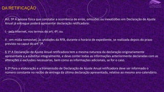 DA RETIFICAÇÃO
Art. 9º A pessoa física que constatar a ocorrência de erros, omissões ou inexatidões em Declaração de Ajuste
Anual já entregue poderá apresentar declaração retificadora:
I - pela Internet, nos termos do art. 4º; ou
II - em mídia removível, às unidades da RFB, durante o horário de expediente, se realizada depois do prazo
previsto no caput do art. 7º.
§ 1º A Declaração de Ajuste Anual retificadora tem a mesma natureza da declaração originariamente
apresentada e a substitui integralmente, e deve conter todas as informações anteriormente declaradas com as
alterações e exclusões necessárias, bem como as informações adicionais, se for o caso.
§ 2º Para a elaboração e a transmissão de Declaração de Ajuste Anual retificadora deve ser informado o
número constante no recibo de entrega da última declaração apresentada, relativa ao mesmo ano-calendário.
 