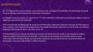 DA RETIFICAÇÃO
Art. 9º A pessoa física que constatar a ocorrência de erros, omissões ou inexatidões em Declaração de Ajuste
Anual já entregue poderá apresentar declaração retificadora:
§ 3º Depois do prazo previsto no caput do art. 7º, não é admitida a retificação que tenha por objeto a troca de
opção por outra forma de tributação.
§ 4º A transmissão da Declaração de Ajuste Anual retificadora elaborada mediante utilização do PGD pode ser
feita, também, com utilização do programa de transmissão Receitanet, disponível no site da RFB, no endereço
eletrônico informado no inciso I do caput do art. 4º.
§ 5º Nas hipóteses de redução de débitos já inscritos em Dívida Ativa da União ou de redução de débitos
objeto de pedido de parcelamento deferido, a retificação da declaração será admitida somente após
autorização administrativa, desde que haja prova inequívoca da ocorrência de erro no preenchimento da
declaração e enquanto não extinto o crédito tributário.
 