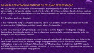 DA MULTA POR ATRASO NA ENTREGA OU PELA NÃO APRESENTAÇÃO
Art. 10. A entrega da Declaração de Ajuste Anual depois do prazo previsto no caput do art. 7º ou a sua não
apresentação, se obrigatória, sujeita o contribuinte à multa de 1% (um por cento) ao mês-calendário ou fração de
atraso, lançada de ofício e calculada sobre o total do imposto devido nela apurado, ainda que integralmente pago.
§ 1º A multa de que trata este artigo:
I - terá valor mínimo de R$ 165,74 (cento e sessenta e cinco reais e setenta e quatro centavos) e valor máximo
correspondente a 20% (vinte por cento) do Imposto sobre a Renda devido; e
II - terá, por termo inicial, o 1º (primeiro) dia subsequente ao término do período fixado para a entrega da
Declaração de Ajuste Anual e, por termo final, o mês em que a declaração foi entregue ou, caso não tenha sido
entregue, a data do lançamento de ofício.
§ 2º No caso de contribuinte com direito a restituição apurada na Declaração de Ajuste Anual, será deduzido do
valor desta o valor da multa por atraso na entrega, não paga dentro do prazo de vencimento estabelecido na
notificação de lançamento emitida pelo PGD, pelo serviço "Meu Imposto de Renda (Extrato da DIRPF)" ou pelo
aplicativo "Meu Imposto de Renda", referidos nos incisos I, II e III do caput do art. 4º, respectivamente, incluídos os
acréscimos legais decorrentes do não pagamento.
 