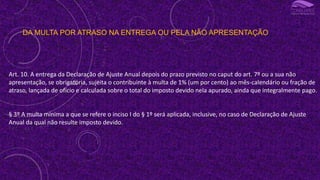 DA MULTA POR ATRASO NA ENTREGA OU PELA NÃO APRESENTAÇÃO
Art. 10. A entrega da Declaração de Ajuste Anual depois do prazo previsto no caput do art. 7º ou a sua não
apresentação, se obrigatória, sujeita o contribuinte à multa de 1% (um por cento) ao mês-calendário ou fração de
atraso, lançada de ofício e calculada sobre o total do imposto devido nela apurado, ainda que integralmente pago.
§ 3º A multa mínima a que se refere o inciso I do § 1º será aplicada, inclusive, no caso de Declaração de Ajuste
Anual da qual não resulte imposto devido.
 
