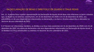 DA DECLARAÇÃO DE BENS E DIREITOS E DE DÍVIDAS E ÔNUS REAIS
Art. 11. A pessoa física sujeita à apresentação da Declaração de Ajuste Anual deve nela relacionar os bens e direitos
que, no Brasil ou no exterior, constituíram, em 31 de dezembro de 2020 e em 31 de dezembro de 2021, seu
patrimônio e o de seus dependentes relacionados na declaração, e os bens e direitos adquiridos e alienados no
decorrer do ano-calendário de 2021.
§ 1º Devem ser informados, também, as dívidas e os ônus reais existentes em 31 de dezembro de 2020 e em 31 de
dezembro de 2021, em nome do declarante e de seus dependentes relacionados na Declaração de Ajuste Anual, e
as dívidas e os ônus constituídos ou extintos no decorrer do ano-calendário de 2021.
 