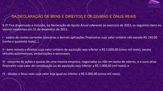 DA DECLARAÇÃO DE BENS E DIREITOS E DE DÍVIDAS E ÔNUS REAIS
§ 2º Fica dispensada a inclusão, na Declaração de Ajuste Anual referente ao exercício de 2022, os seguintes bens ou
valores existentes em 31 de dezembro de 2021:
I - saldos de contas correntes bancárias e demais aplicações financeiras cujo valor unitário não exceda R$ 140,00
(cento e quarenta reais);
II - bens móveis e direitos cujo valor unitário de aquisição seja inferior a R$ 5.000,00 (cinco mil reais), exceto
veículos automotores, embarcações e aeronaves;
III - conjunto de ações e quotas de uma mesma empresa, negociadas ou não em bolsa de valores, e o ouro ativo
financeiro cujo valor de constituição ou de aquisição seja inferior a R$ 1.000,00 (mil reais); e
IV - dívidas e ônus reais cujo valor seja igual ou inferior a R$ 5.000,00 (cinco mil reais).
 