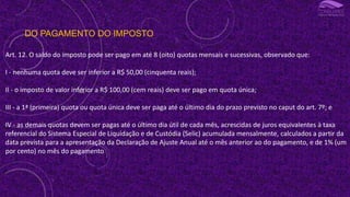 DO PAGAMENTO DO IMPOSTO
Art. 12. O saldo do imposto pode ser pago em até 8 (oito) quotas mensais e sucessivas, observado que:
I - nenhuma quota deve ser inferior a R$ 50,00 (cinquenta reais);
II - o imposto de valor inferior a R$ 100,00 (cem reais) deve ser pago em quota única;
III - a 1ª (primeira) quota ou quota única deve ser paga até o último dia do prazo previsto no caput do art. 7º; e
IV - as demais quotas devem ser pagas até o último dia útil de cada mês, acrescidas de juros equivalentes à taxa
referencial do Sistema Especial de Liquidação e de Custódia (Selic) acumulada mensalmente, calculados a partir da
data prevista para a apresentação da Declaração de Ajuste Anual até o mês anterior ao do pagamento, e de 1% (um
por cento) no mês do pagamento
 