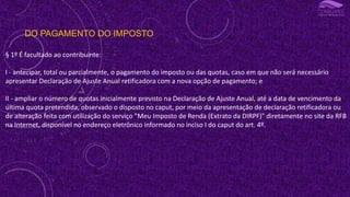 DO PAGAMENTO DO IMPOSTO
§ 1º É facultado ao contribuinte:
I - antecipar, total ou parcialmente, o pagamento do imposto ou das quotas, caso em que não será necessário
apresentar Declaração de Ajuste Anual retificadora com a nova opção de pagamento; e
II - ampliar o número de quotas inicialmente previsto na Declaração de Ajuste Anual, até a data de vencimento da
última quota pretendida, observado o disposto no caput, por meio da apresentação de declaração retificadora ou
de alteração feita com utilização do serviço "Meu Imposto de Renda (Extrato da DIRPF)" diretamente no site da RFB
na Internet, disponível no endereço eletrônico informado no inciso I do caput do art. 4º.
 