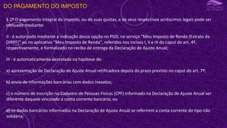 DO PAGAMENTO DO IMPOSTO
§ 2º O pagamento integral do imposto, ou de suas quotas, e de seus respectivos acréscimos legais pode ser
efetuado mediante:
II - é autorizado mediante a indicação dessa opção no PGD, no serviço "Meu Imposto de Renda (Extrato da
DIRPF)" ou no aplicativo "Meu Imposto de Renda", referidos nos incisos I, II e III do caput do art. 4º,
respectivamente, e formalizado no recibo de entrega da Declaração de Ajuste Anual;
III - é automaticamente cancelado na hipótese de:
a) apresentação de Declaração de Ajuste Anual retificadora depois do prazo previsto no caput do art. 7º;
b) envio de informações bancárias com dados inexatos;
c) o número de inscrição no Cadastro de Pessoas Físicas (CPF) informado na Declaração de Ajuste Anual ser
diferente daquele vinculado à conta corrente bancária; ou
d) os dados bancários informados na Declaração de Ajuste Anual se referirem a conta corrente do tipo não
solidária;
 