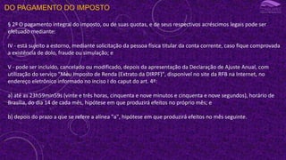 DO PAGAMENTO DO IMPOSTO
§ 2º O pagamento integral do imposto, ou de suas quotas, e de seus respectivos acréscimos legais pode ser
efetuado mediante:
IV - está sujeito a estorno, mediante solicitação da pessoa física titular da conta corrente, caso fique comprovada
a existência de dolo, fraude ou simulação; e
V - pode ser incluído, cancelado ou modificado, depois da apresentação da Declaração de Ajuste Anual, com
utilização do serviço "Meu Imposto de Renda (Extrato da DIRPF)", disponível no site da RFB na Internet, no
endereço eletrônico informado no inciso I do caput do art. 4º:
a) até as 23h59min59s (vinte e três horas, cinquenta e nove minutos e cinquenta e nove segundos), horário de
Brasília, do dia 14 de cada mês, hipótese em que produzirá efeitos no próprio mês; e
b) depois do prazo a que se refere a alínea "a", hipótese em que produzirá efeitos no mês seguinte.
 