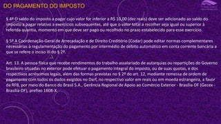 DO PAGAMENTO DO IMPOSTO
§ 4º O saldo do imposto a pagar cujo valor for inferior a R$ 10,00 (dez reais) deve ser adicionado ao saldo do
imposto a pagar relativo a exercícios subsequentes, até que o valor total a recolher seja igual ou superior à
referida quantia, momento em que deve ser pago ou recolhido no prazo estabelecido para esse exercício.
§ 5º A Coordenação-Geral de Arrecadação e de Direito Creditório (Codar) pode editar normas complementares
necessárias à regulamentação do pagamento por intermédio de débito automático em conta corrente bancária a
que se refere o inciso III do § 2º.
Art. 13. A pessoa física que recebe rendimentos do trabalho assalariado de autarquias ou repartições do Governo
brasileiro situadas no exterior pode efetuar o pagamento integral do imposto, ou de suas quotas, e dos
respectivos acréscimos legais, além das formas previstas no § 2º do art. 12, mediante remessa de ordem de
pagamento com todos os dados exigidos no Darf, no respectivo valor em reais ou em moeda estrangeira, a favor
da RFB, por meio do Banco do Brasil S.A., Gerência Regional de Apoio ao Comércio Exterior - Brasília-DF (Gecex -
Brasília-DF), prefixo 1608-X.
 